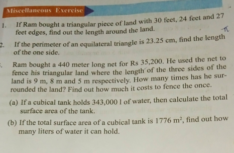 Miscellaneous Exercise 
1. If Ram bought a triangular piece of land with 30 feet, 24 feet and 27
feet edges, find out the length around the land. 
2. If the perimeter of an equilateral triangle is 23.25 cm, find the length 
of the one side. 
. Ram bought a 440 meter long net for Rs 35,200. He used the net to 
fence his triangular land where the length of the three sides of the 
land is 9 m, 8 m and 5 m respectively. How many times has he sur- 
rounded the land? Find out how much it costs to fence the once. 
(a) If a cubical tank holds 343,000 l of water, then calculate the total 
surface area of the tank. 
(b) If the total surface area of a cubical tank is 1776m^2 , find out how 
many liters of water it can hold.