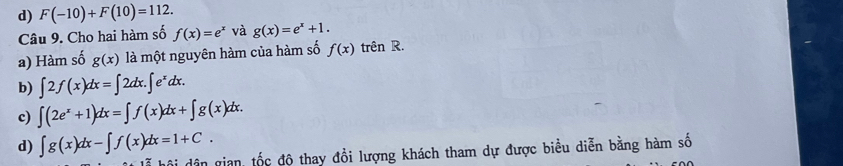 d) F(-10)+F(10)=112. 
Câu 9. Cho hai hàm số f(x)=e^x và g(x)=e^x+1. 
a) Hàm số g(x) là một nguyên hàm của hàm số f(x) trên R.
b) ∈t 2f(x)dx=∈t 2dx.∈t e^xdx.
c) ∈t (2e^x+1)dx=∈t f(x)dx+∈t g(x)dx.
d) ∈t g(x)dx-∈t f(x)dx=1+C. 
ội dân gian, tốc độ thay đổi lượng khách tham dự được biểu diễn bằng hàm số