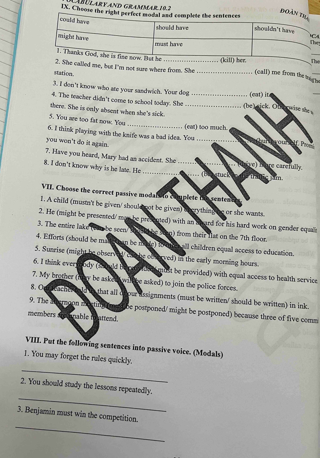 CABULARYAND GRAMMAR.10.2 
IX. Choo 
ey 
e 
She called me, but I’m not sure where from. She_ 
station. 
(call) me from the traTh_ 
3. I don’t know who ate your sandwich. Your dog 
(eat) it 
_ 
4. The teacher didn’t come to school today. She_ 
(be) sick. Other wise she 
there. She is only absent when she’s sick._ 
_ 
5. You are too fat now. You 
(eat) too much. 
6. I think playing with the knife was a bad idea. You_ 
you won’t do it again. 
(hurt yourself. Promi 
7. Have you heard, Mary had an accident. She .. (drive) more carefully. 
8. I don’t know why is he late. He ___(bey stuck in the traffic jam. 
VII. Choose the correct passive modals to complete the sentences. 
1. A child (mustn't be given/ should not be given) everything he or she wants. 
2. He (might be presented/ may be presented) with an award for his hard work on gender equalit 
3. The entire lake (can be seen/ should be seen) from their flat on the 7th floor. 
4. Efforts (should be made can be made) to offer all children equal access to education. 
5. Sunrise (might be observed/ can be observed) in the early morning hours. 
6. I think everybody (should be provided, must be provided) with equal access to health service. 
7. My brother (may be asked, wil be asked) to join the police forces. 
8. Our deacher told us that all of our assignments (must be written/ should be written) in ink. 
9. The atternoon meeting (must be postponed/ might be postponed) because three of five commi 
members aremnable to attend. 
VIII. Put the following sentences into passive voice. (Modals) 
1. You may forget the rules quickly. 
_ 
_ 
2. You should study the lessons repeatedly. 
_ 
3. Benjamin must win the competition.