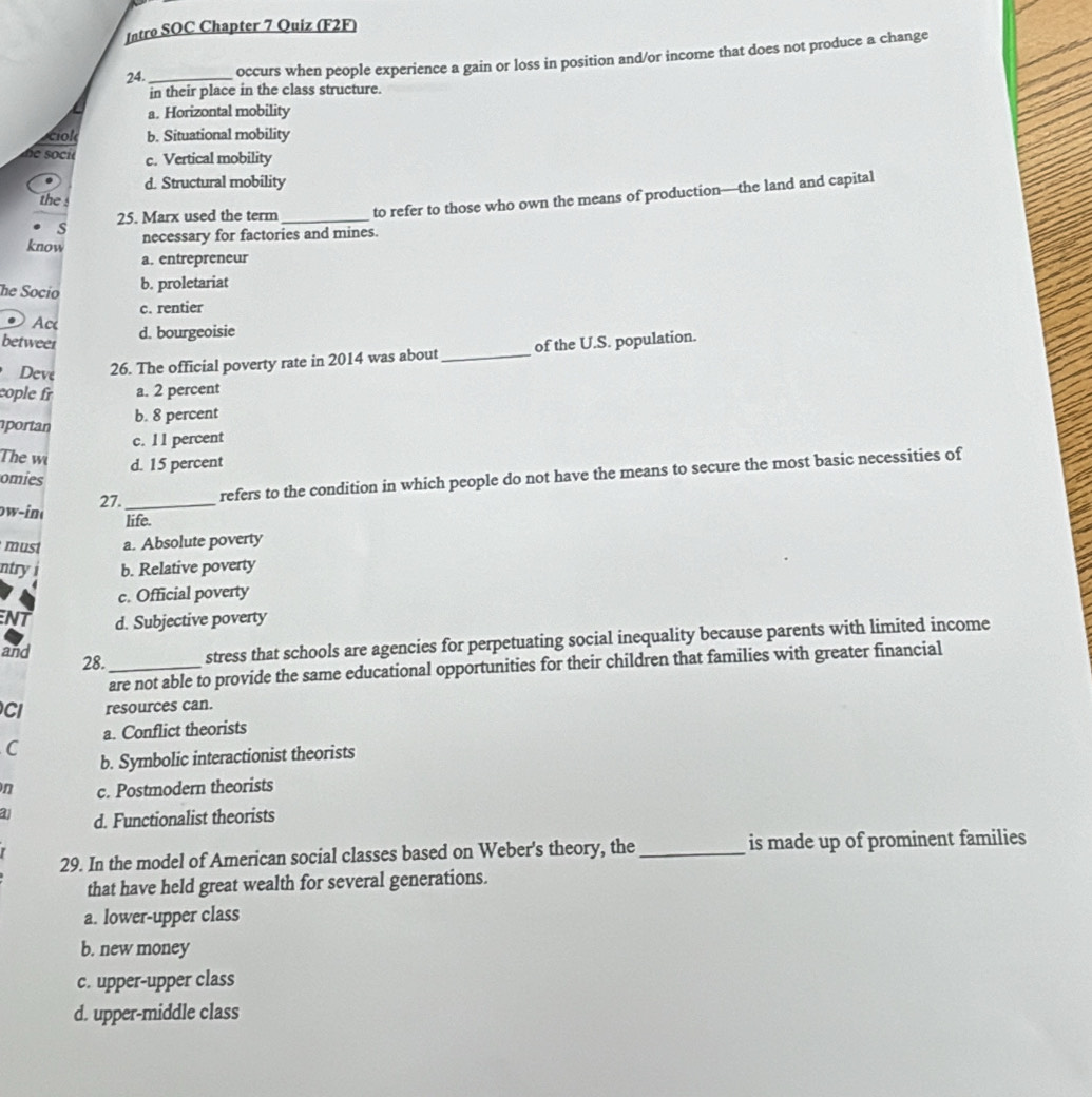 Intro SOC Chapter 7 Quiz (F2F)
24._ occurs when people experience a gain or loss in position and/or income that does not produce a change
in their place in the class structure.
a. Horizontal mobility
ciol b. Situational mobility
ne soci c. Vertical mobility
d. Structural mobility
25. Marx used the term _to refer to those who own the means of production—the land and capital
the 
s
know necessary for factories and mines.
a. entrepreneur
he Socío
b. proletariat
c. rentier
Ac d. bourgeoisie
betweer of the U.S. population.
Deve 26. The official poverty rate in 2014 was about_
cople fr a. 2 percent
b. 8 percent
portan c. 1 1 percent
The wi
d. 15 percent
27. _refers to the condition in which people do not have the means to secure the most basic necessities of
omies
ow-in
life.
must a. Absolute poverty
ntryi b. Relative poverty
c. Official poverty
NT d. Subjective poverty
and
28._ stress that schools are agencies for perpetuating social inequality because parents with limited income
are not able to provide the same educational opportunities for their children that families with greater financial
CI resources can.
C a. Conflict theorists
b. Symbolic interactionist theorists
n c. Postmodern theorists
a1 d. Functionalist theorists
29. In the model of American social classes based on Weber's theory, the_ is made up of prominent families
that have held great wealth for several generations.
a. lower-upper class
b. new money
c. upper-upper class
d. upper-middle class