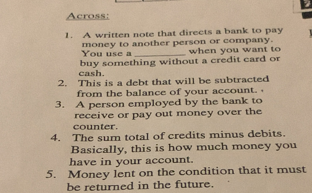 Across: 
1. A written note that directs a bank to pay 
money to another person or company. 
You use a _when you want to 
buy something without a credit card or 
cash. 
2. This is a debt that will be subtracted 
from the balance of your account. 
3. A person employed by the bank to 
receive or pay out money over the 
counter. 
4. The sum total of credits minus debits. 
Basically, this is how much money you 
have in your account. 
5. Money lent on the condition that it must 
be returned in the future.