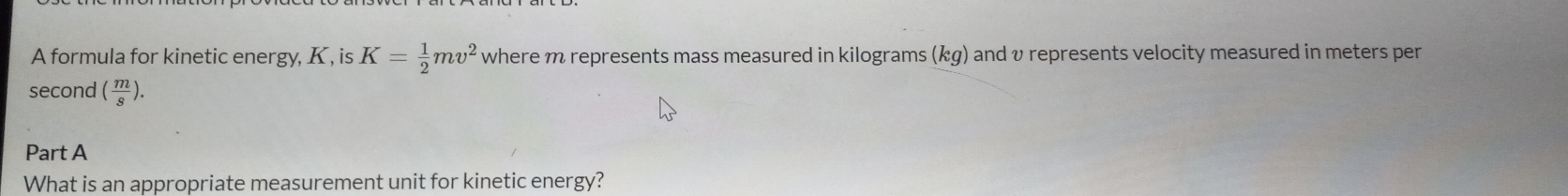 A formula for kinetic energy, K , is K= 1/2 mv^2 where m represents mass measured in kilograms (kg) and v represents velocity measured in meters per
second ( m/s ). 
Part A 
What is an appropriate measurement unit for kinetic energy?