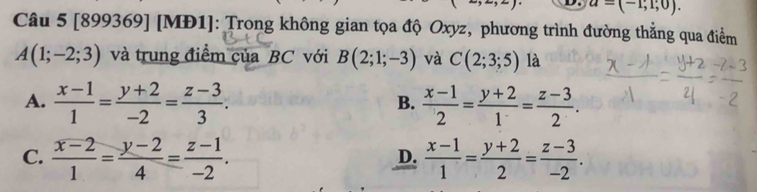 a=(-1,1;0). 
Câu 5 [899369] [MI 1 J: Trong không gian tọa độ Oxyz, phương trình đường thẳng qua điểm
A(1;-2;3) và trung điểm của BC với B(2;1;-3) và C(2;3;5) là
A.  (x-1)/1 = (y+2)/-2 = (z-3)/3 .  (x-1)/2 = (y+2)/1 = (z-3)/2 . 
B.
C.  (x-2)/1 = (y-2)/4 = (z-1)/-2 .  (x-1)/1 = (y+2)/2 = (z-3)/-2 . 
D.