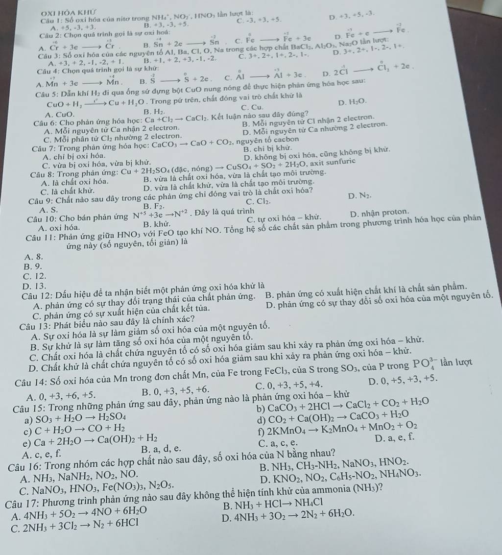 OXh hóa khử
C. -3.+3.+5. D. +3, +5, -3.
Câu 1:S6 oxi hóa của nitơ trong NH_4^(+,NO_2^-,HNO_3) In lượt là:
^ ,+5,-3,+3, B. +3,-3,+5,
□ 
Câu 2: Chọn quá trình gọi là sự oxi hoá:
A. vector Cr+3e dot Cr. B. Sn+2e → S_-^^2 C. Fe overset +3 Fe+3eendarray  D. vector Fe+c beginarrayr -2 Fe.endarray e.
Cầu 3: Số oxi hóa của các nguyên tố Al, Ba, Cl, O, Na trong các hợp chất Bat Cl_2.Al_2O_3. , Na₂O lần lượt:
A. +3,+2,-1,-2,+1. B,+1,+2,+3,-1,-2, C. 3+,2+,1+,2-,1-. D. 3+,2+,1-,2-,1+,
Câu 4: Chọn quả trình gọi là sự khữ:
A. Mn +3e Mn. B. beginarrayr -2 Sendarray s+2e C. _(AI)° beginarrayr -3 Aend(array)^(+endarray) +3e. D. 2vector CI Cl_2+2e.
Câu 5: Dẫn khfH_2 di qua ống sứ dựng bột CuO nung nóng để thực hiện phản ứng hóa học sau:
CuO+H_2 xrightarrow I''Cu+H_2O. Trong pứ trên, chất đóng vai trò chất khử là
C. Cu.
D. H_2O.
B.
A. CuO. H_2.
Câu 6: Cho phản ứng hóa học: Ca+Cl_2to CaCl_2. Kết luận nào sau đây đúng?
A. Mỗi nguyên tử Ca nhận 2 electron. B. Mỗi nguyên tử Cl nhận 2 electron.
C. Mỗi phân tử Cl₂ nhường 2 electron. D. Mỗi nguyên tử Ca nhường 2 electron.
Câu 7: Trong phản ứng hóa học: CaCO_3to CaO+CO_2 , nguyên tố cacbon
A. chỉ bị oxi hóa. B. chi bị khử.
C. vừa bị oxi hóa, vừa bị khử. D. không bị oxi hóa, cũng không bị khử.
Câu 8: Trong phản ứng: Cu+2H_2SO_4 d  c , nóng) to CuSO_4+SO_2+2H_2O , axit sunfuric
A. là chất oxi hóa. B. vừa là chất oxi hóa, vừa là chất tạo môi trường.
C. là chất khử. D. vừa là chất khử, vừa là chất tạo môi trường.
Câu 9: Chất nào sau đây trong các phản ứng chỉ đóng vai trò là chất oxi hóa?
D. N_2.
C. Cl_2.
A. S. B. F_2.
Câu 10: Cho bán phản ứng N^(+5)+3eto N^(+2). Đây là quá trình
A. oxi hóa. B. khử. C. tự oxi hóa - khử. D. nhận proton.
Câu 11: Phản ứng giữa HNO₃ với FeO tạo khí NO. Tổng hệ số các chất sản phẩm trong phương trình hóa học của phản
ứng này (số nguyên, tối giản) là
A. 8.
B. 9.
C. 12.
D. 13.
Câu 12: Dấu hiệu để ta nhận biết một phản ứng oxi hóa khử là
A. phản ứng có sự thay đổi trạng thái của chất phản ứng. B. phản ứng có xuất hiện chất khí là chất sản phầm.
C. phản ứng có sự xuất hiện của chất kết tủa. D. phản ứng có sự thay đổi số oxi hóa của một nguyên tố.
Câu 13: Phát biểu nào sau đây là chính xác?
A. Sự oxi hóa là sự làm giảm số oxi hóa của một nguyên tố.
B. Sự khử là sự làm tăng số oxi hóa của một nguyên tố.
C. Chất oxi hóa là chất chứa nguyên tố có số oxi hóa giảm sau khi xảy ra phản ứng oxi hóa - khử.
D. Chất khử là chất chứa nguyên tố có số oxi hóa giảm sau khi xảy ra phản ứng oxi hóa - khử.
Câu 14: Số oxi hóa của Mn trong đơn chất Mn, của Fe trong FeCl_3 , của S trong SO_3, , của P trong PO_4^((3-) lần lượt
A. 0,+3,+6, +5. B. 0, +3, +5, +6. C. 0, +3,+5, +4. D. 0.+5 5, +3, +5.
Câu 15: Trong những phản ứng sau đây, phản ứng nào là phản ứng oxi hóa - khử
a) SO_3)+H_2Oto H_2SO_4 b) CaCO_3+2HClto CaCl_2+CO_2+H_2O
c) C+H_2Oto CO+H_2 d) CO_2+Ca(OH)_2to CaCO_3+H_2O
e) Ca+2H_2Oto Ca(OH)_2+H_2 f) 2KMnO_4to K_2MnO_4+MnO_2+O_2
A. c, e, f. B. a, d, e. C. a, c, e. D. a, e, f.
Câu 16: Trong nhóm các hợp chất nào sau đây, số oxi hóa của N bằng nhau?
B. NH_3,CH_3-NH_2,NaNO_3,HNO_2.
A. NH_3 , Na NH_2,NO_2 1 sqrt(O)
D. KNO_2,NO_2,C_6H_5-NO_2,NH_4NO_3.
C. NaNO_3,HNO_3,Fe(NO_3)_3,N_2O_5.
Câu 17: Phương trình phản ứng nào sau đây không thể hiện tính khử của ammonia (NH_3) 2
A. 4NH_3+5O_2to 4NO+6H_2O B. NH_3+HClto NH_4Cl
C. 2NH_3+3Cl_2to N_2+6HCl D. 4NH_3+3O_2to 2N_2+6H_2O.