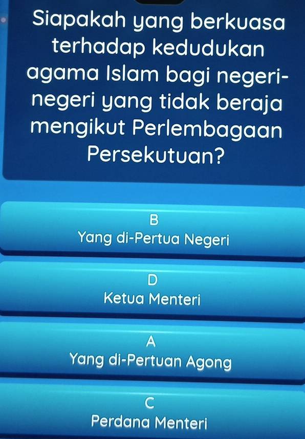 Siapakah yang berkuasa
terhadap kedudukan
agama Islam bagi negeri-
negeri yang tidak beraja
mengikut Perlembagaan
Persekutuan?
Yang di-Pertua Negeri
Ketua Menteri
A
Yang di-Pertuan Agong
Perdana Menteri