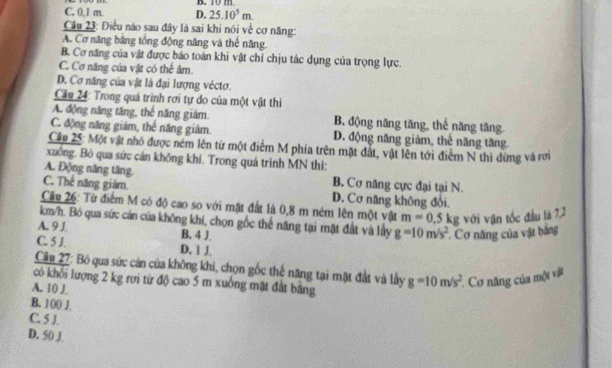 C. 0,1 m. D. 25.10^5m.
Câu 23: Điều nào sau đây là sai khi nói về cơ năng:
A. Cơ năng bằng tổng động năng và thế năng
B. Cơ năng của vật được báo toàn khi vật chỉ chịu tác dụng của trọng lực.
C. Cơ năng của vật có thể âm.
D. Cơ năng của vật là đại lượng véctơ.
Câu 24: Trong quá trình rơi tự do của một vật thì
A. động năng tăng, thế năng giám. B. động năng tăng, thế năng tăng
C. động năng giám, thể năng giảm. D. động năng giảm, thế năng tăng
Câu 25: Một vật nhỏ được ném lên từ một điểm M phía trên mặt đất, vật lên tới điểm N thi dừng và rới
xuông. Bộ qua sức cản không khí. Trong quá trình MN thì:
A. Động năng tăng B. Cơ năng cực đại tại N.
C. Thế năng giám. D. Cơ năng không đổi.
Câu 26: Từ điểm M có độ cao so với mặt đất là 0,8 m ném lên một vật m=0,5kg với vận tốc đầu là 7,2
km/h. Bỏ qua sức cản của không khí, chọn gốc thể năng tại mặt đất và lầy g=10m/s^2 Cơ năng của vật bằng
A. 9 J. B. 4 J.
C. 5 J. D. 1 J
Câu 27: Bỏ qua sức cản của không khi, chọn gốc thế năng tại mặt đất và lầy g=10m/s^2 Cơ năng của một vật
có khối lượng 2 kg rợi từ độ cao 5 m xuông mặt đất bảng
A. 10 J.
B. 100 J.
C. 5 J.
D. 50 J.