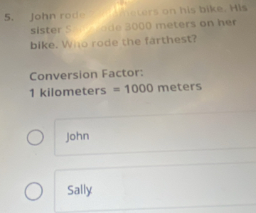 John rode 2 ometers on his bike. His 
sister Sme ode 3000 meters on her 
bike. Who rode the farthest? 
Conversion Factor:
1 kilometers =1000 mete rs
John 
Sally