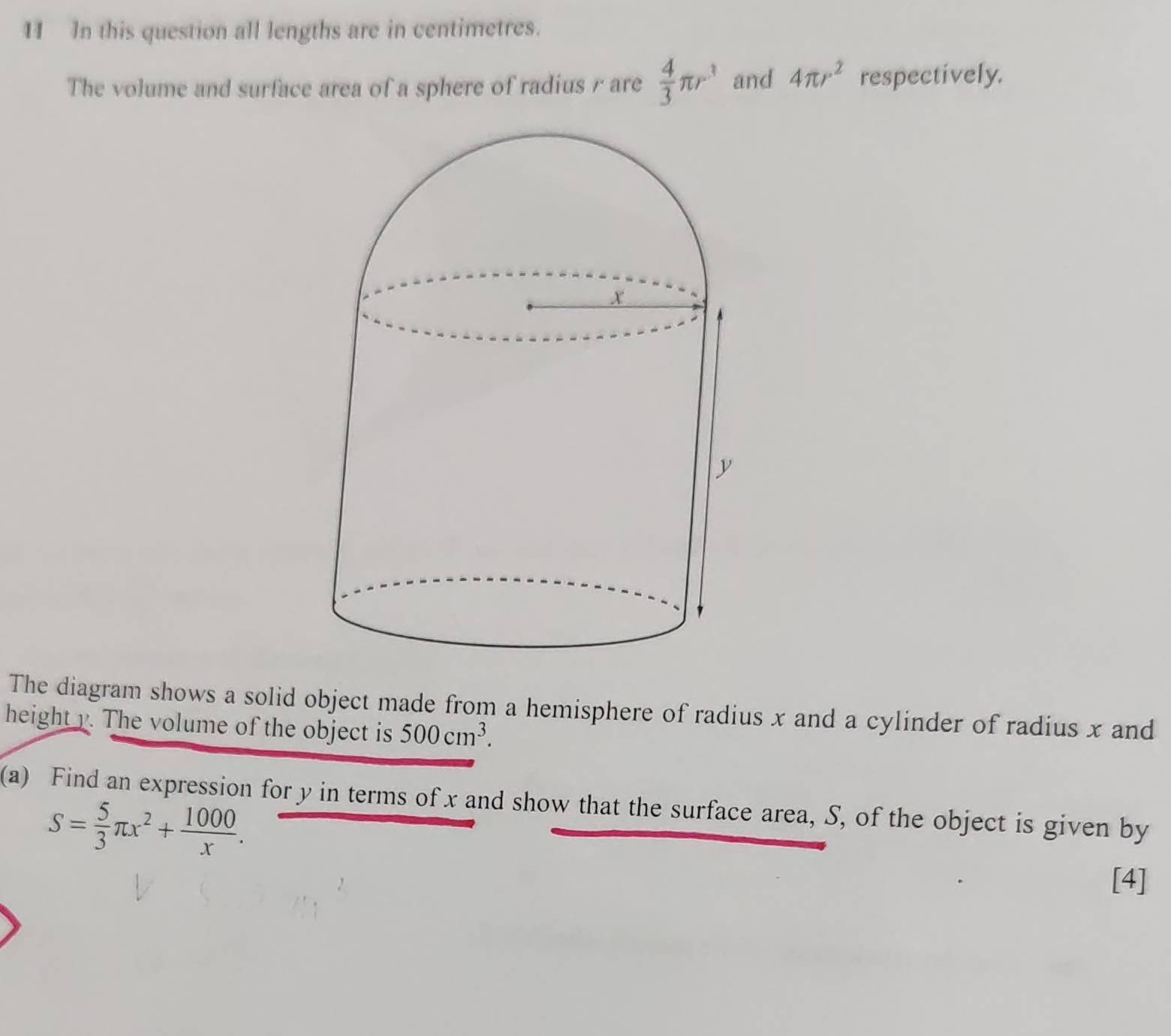 In this question all lengths are in centimetres. 
The volume and surface area of a sphere of radius r are  4/3 π r^3 and 4π r^2 respectively. 
The diagram shows a solid object made from a hemisphere of radius x and a cylinder of radius x and 
height y. The volume of the object is 500cm^3. 
(a) Find an expression for y in terms of x and show that the surface area, S, of the object is given by
S= 5/3 π x^2+ 1000/x . 
[4]