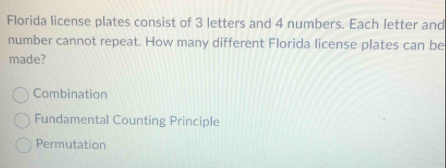 Florida license plates consist of 3 letters and 4 numbers. Each letter and
number cannot repeat. How many different Florida license plates can be
made?
Combination
Fundamental Counting Principle
Permutation