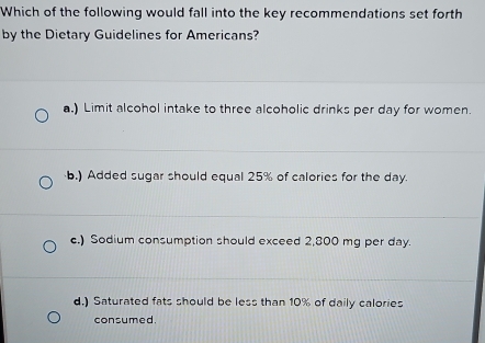 Which of the following would fall into the key recommendations set forth
by the Dietary Guidelines for Americans?
a.) Limit alcohol intake to three alcoholic drinks per day for women.
b.) Added sugar should equal 25% of calories for the day.
c.) Sodium consumption should exceed 2,800 mg per day.
d.) Saturated fats should be less than 10% of daily calories
consumed.