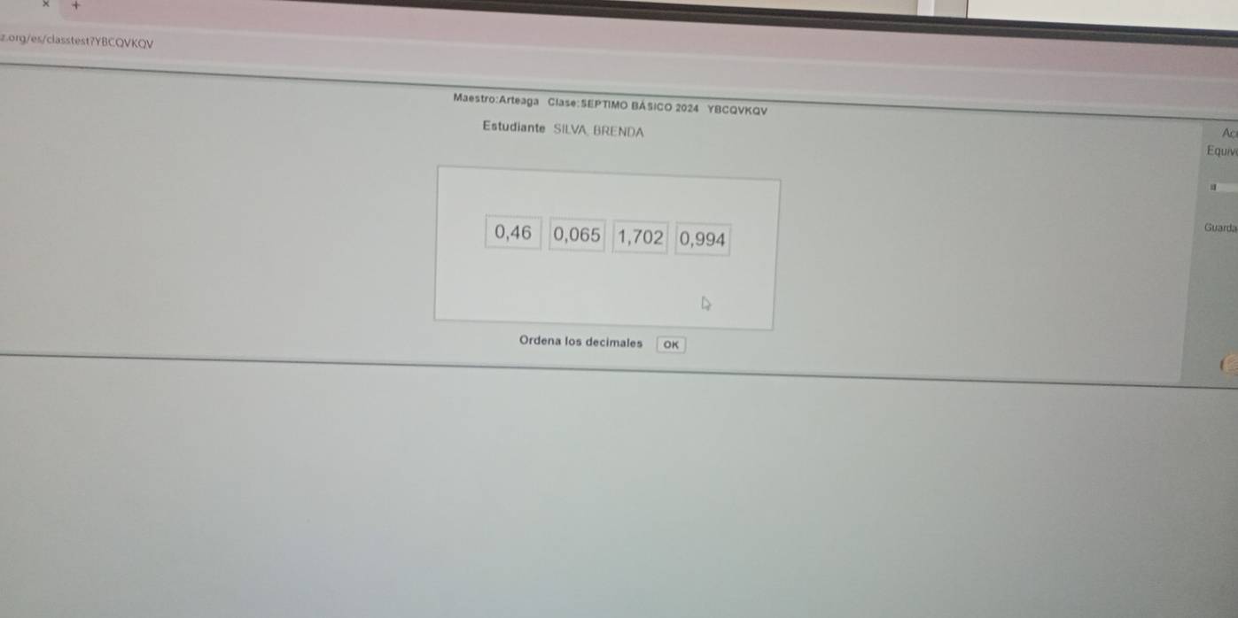 org/es/classtest?YBCQVKQV 
Maestro:Arteaga Clase:SEPTIMO BÁSICO 2024 YBCQVKQV 
Estudiante SILVA BRENDA 
Ac 
Equiv
0,46 0,065 1,702 0,994
Guarda 
Ordena los decimales OK 
C