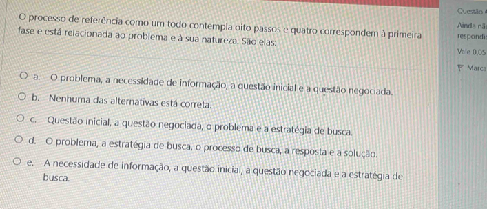 Questão
Ainda nã
O processo de referência como um todo contempla oito passos e quatro correspondem à primeira respondi
fase e está relacionada ao problema e à sua natureza. São elas: Vale 0,05
P Marca
a. O problema, a necessidade de informação, a questão inicial e a questão negociada.
b. Nenhuma das alternativas está correta.
c. Questão inicial, a questão negociada, o problema e a estratégia de busca.
d. O problema, a estratégia de busca, o processo de busca, a resposta e a solução.
e. A necessidade de informação, a questão inicial, a questão negociada e a estratégia de
busca.