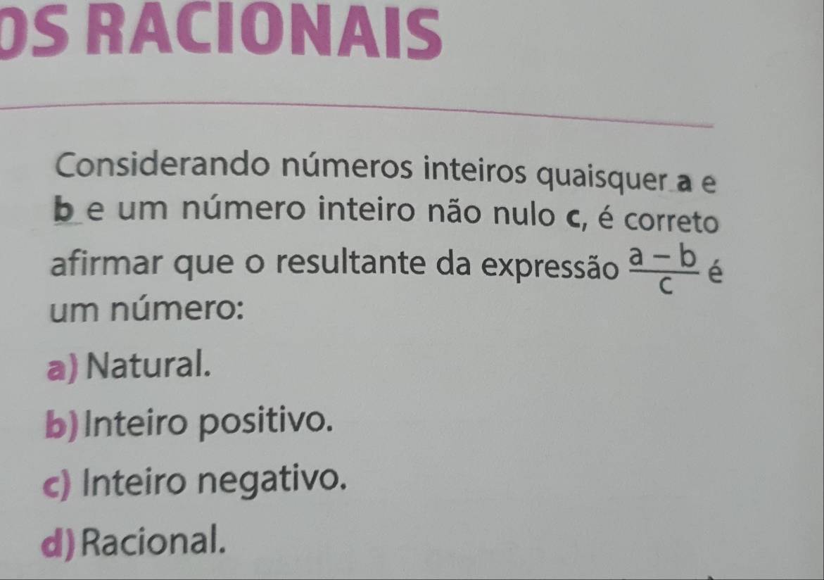 OS RACIONAIS
Considerando números inteiros quaisquer a e
b e um número inteiro não nulo c, é correto
afirmar que o resultante da expressão  (a-b)/c  é
um número:
a) Natural.
b) Inteiro positivo.
c) Inteiro negativo.
d) Racional.