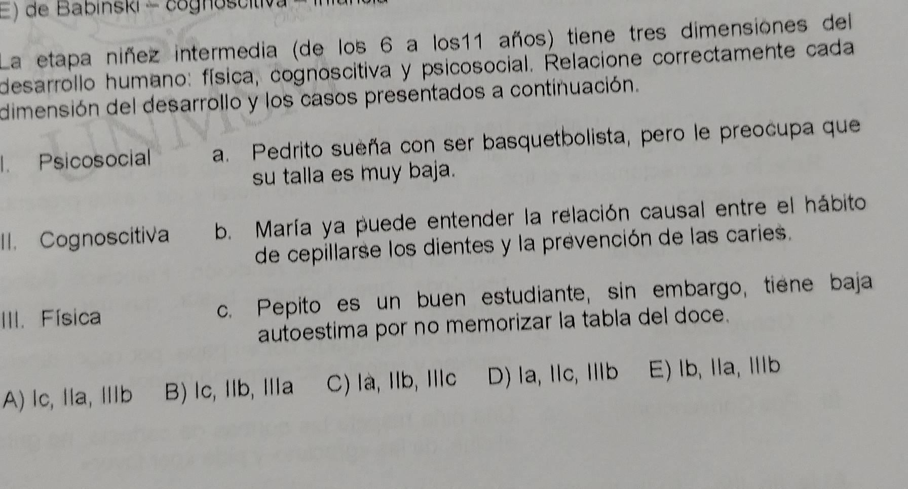 de Babinski - cognoscitiva
La etapa niñez intermedia (de los 6 a los11 años) tiene tres dimensiones del
desarrollo humano: física, cognoscitiva y psicosocial. Relacione correctamente cada
dimensión del desarrollo y los casos presentados a continuación.
I. Psicosocial a. Pedrito sueña con ser basquetbolista, pero le preocupa que
su talla es muy baja.
II. Cognoscitiva b. María ya puede entender la relación causal entre el hábito
de cepillarse los dientes y la prevención de las caries.
III. Física c. Pepito es un buen estudiante, sin embargo, tiene baja
autoestima por no memorizar la tabla del doce.
A) lc, la, Ⅲb B) lc, lb, Ⅲa C) la, Ib, Ilc D) la, Ⅱc, Ⅲb E) lb, Ia, Ib