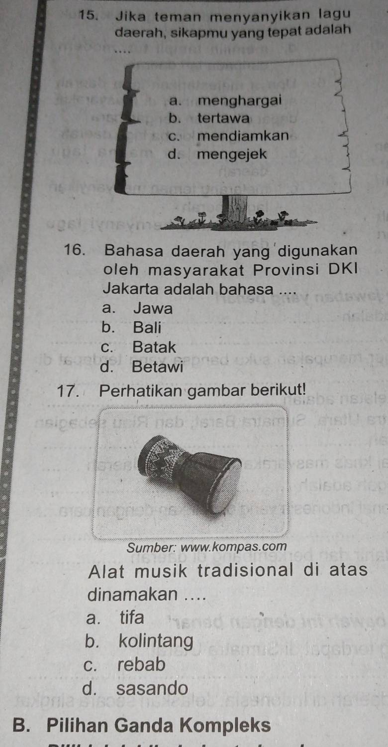 Jika teman menyanyikan lagu
daerah, sikapmu yang tepat adalah
a. menghargai
b. tertawa
c. mendiamkan
d. mengejek
16. Bahasa daerah yang digunakan
oleh masyarakat Provinsi DKI
Jakarta adalah bahasa ...
a. Jawa
b. Bali
c. Batak
d. Betawi
17. Perhatikan gambar berikut!
Sumber: www.kompas.com
Alat musik tradisional di atas
dinamakan ...
a. tifa
b. kolintang
c. rebab
d. sasando
B. Pilihan Ganda Kompleks