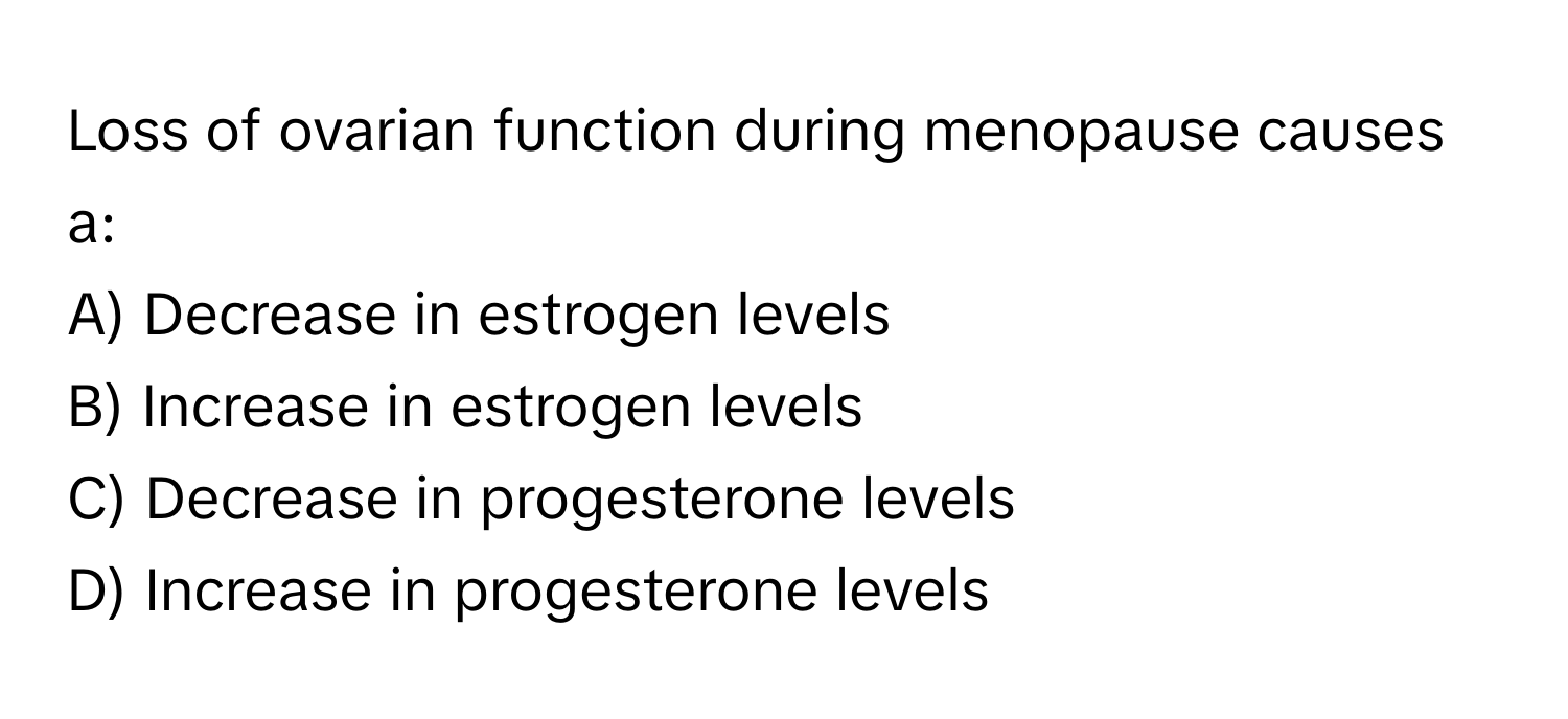 Loss of ovarian function during menopause causes a:

A) Decrease in estrogen levels 
B) Increase in estrogen levels 
C) Decrease in progesterone levels 
D) Increase in progesterone levels