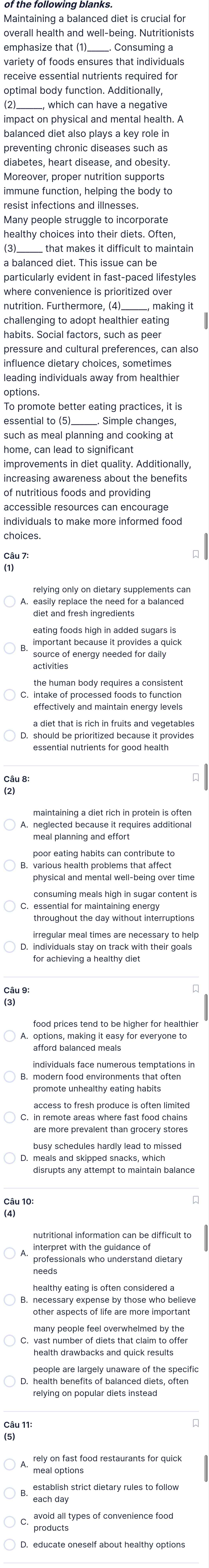 Maintaining a balanced diet is crucial for
overall health and well-being. Nutritionists
emphasize that (1)__ . Consuming a
variety of foods ensures that individuals
receive essential nutrients required for
optimal body function. Additionally,
which can have a negative
impact on physical and mental health. A
balanced diet also plays a key role in
preventing chronic diseases such as
diabetes, heart disease, and obesity.
Moreover, proper nutrition supports
immune function, helping the body to
resist infections and illnesses
healthy choices into their diets. Often,
_____ that makes it difficult to maintain
a balanced diet. This issue can be
particularly evident in fast-paced lifestyles
where convenience is prioritized over
nutrition. Furthermore, (4)_____, making it
challenging to adopt healthier eating
habits. Social factors, such as peer
pressure and cultural preferences, can also
influence dietary choices, sometimes
leading individuals away from healthier
options.
To promote better eating practices, it is
essential to (5)______. Simple changes,
such as meal planning and cooking at
home, can lead to significant
improvements in diet quality. Additionally
increasing awareness about the benefits
of nutritious foods and providing
accessible resources can encourage
individuals to make more informed food
choices.
easily replace the need for a balanced
diet and fresh ingredients
eating foods high in added sugars is
important because it provides a quick
source of energy needed for daily
activities
the human body requires a consistent
C. intake of processed foods to function
effectively and maintain energy levels
a diet that is rich in fruits and vegetables
D. should be prioritized because it provides
maintaining a diet rich in protein is often
poor eating habits can contribute to
consuming meals high in sugar content is
irregular meal times are necessary to help
A. options, making it easy for everyone to
3. modern food environments that often
C. in remote areas where fast food chains
are more prevalent than grocery stores
D. meals and skipped snacks, which
disrupts any attempt to maintain balance
interpret with the guidance of
professionals who understand dietary
needs
healthy eating is often considered a
other aspects of life are more important
many people feel overwhelmed by the
health drawbacks and quick results
people are largely unaware of the specific
relying on popular diets instead
rely on fast food restaurants for quick
meal options
each day