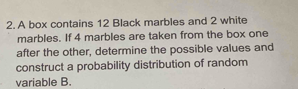 A box contains 12 Black marbles and 2 white 
marbles. If 4 marbles are taken from the box one 
after the other, determine the possible values and 
construct a probability distribution of random 
variable B.