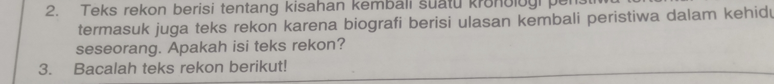 Teks rekon berisi tentang kisahan kembali suatu kronolog pe 
termasuk juga teks rekon karena biografi berisi ulasan kembali peristiwa dalam kehidu 
seseorang. Apakah isi teks rekon? 
3. Bacalah teks rekon berikut!