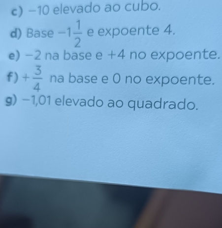 −10 elevado ao cubo. 
d) Base -1 1/2  e expoente 4. 
e) -2 na base 2+ 4 no expoente. 
f) + 3/4  na base e 0 no expoente. 
g) −1,01 elevado ao quadrado.