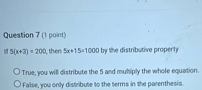 If 5(x+3)=200 , then 5x+15=1000 by the distributive property
True, you will distribute the 5 and multiply the whole equation.
False, you only distribute to the terms in the parenthesis.