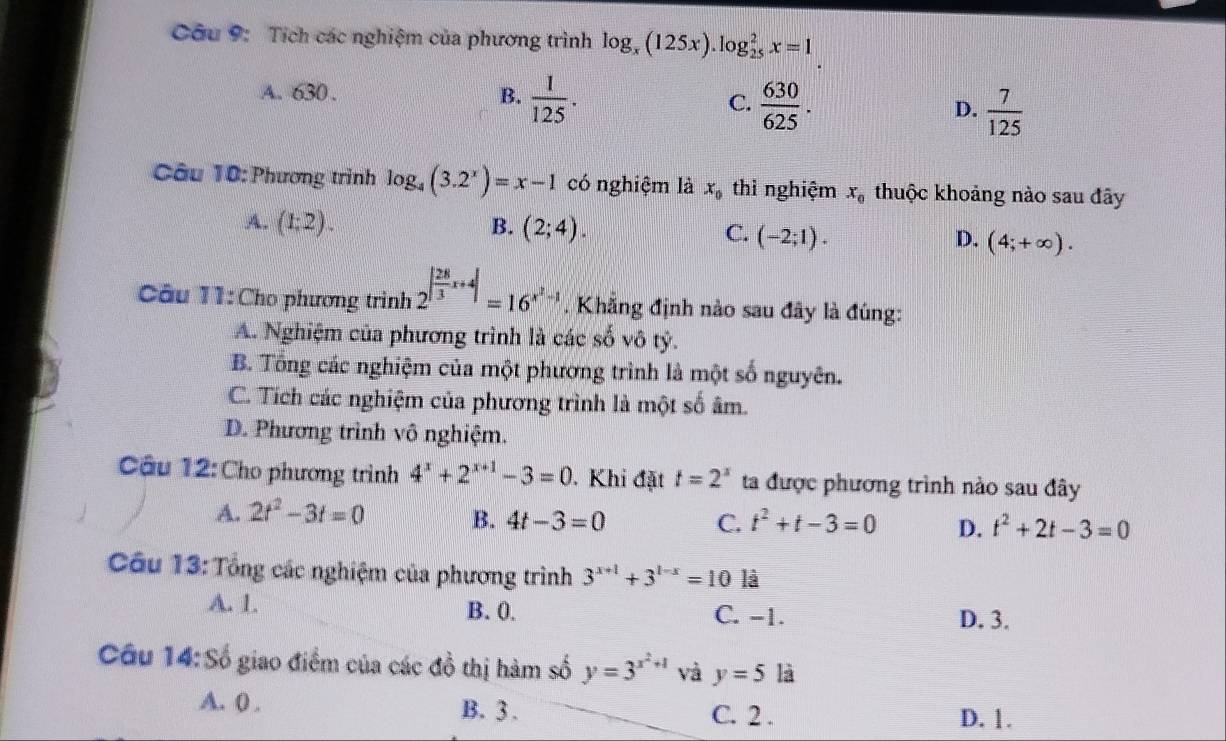 Tích các nghiệm của phương trình log _x(125x).log _(25)^2x=1
A. 630 . B.  1/125 . C.  630/625 . D.  7/125 
Câu 10: Phương trình log _4(3.2^x)=x-1 có nghiệm là x_0 thì nghiệm x_0 thuộc khoảng nào sau đây
A. (1:2). B. (2;4).
C. (-2;1). D. (4;+∈fty ).
Câu 11:Cho phương trình 2^(|frac 28)3x+4|=16^(x^2)-1. Khẳng định nào sau đây là đúng:
A. Nghiệm của phương trình là các số vô tỷ.
B. Tổng các nghiệm của một phương trình là một số nguyên.
C. Tích các nghiệm của phương trình là một số âm.
D. Phương trình vô nghiệm.
Câu 12: Cho phương trình 4^x+2^(x+1)-3=0. Khi đặt t=2^x ta được phương trình nào sau đây
A. 2t^2-3t=0 B. 4t-3=0 C. t^2+t-3=0 D. t^2+2t-3=0
Câu 13: Tổng các nghiệm của phương trình 3^(x+1)+3^(1-x)=10 là
A. 1. B. 0. C. -1. D. 3.
Câu 14:Số giao điểm của các đồ thị hàm số y=3^(x^2)+1 và y=5 là
A. 0 . B. 3 . C. 2 . D. 1.