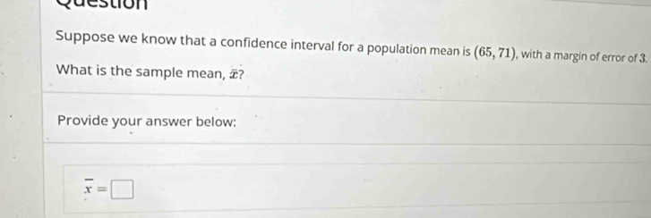 destion 
Suppose we know that a confidence interval for a population mean is (65,71) , with a margin of error of 3. 
What is the sample mean, æ? 
Provide your answer below:
overline x=□