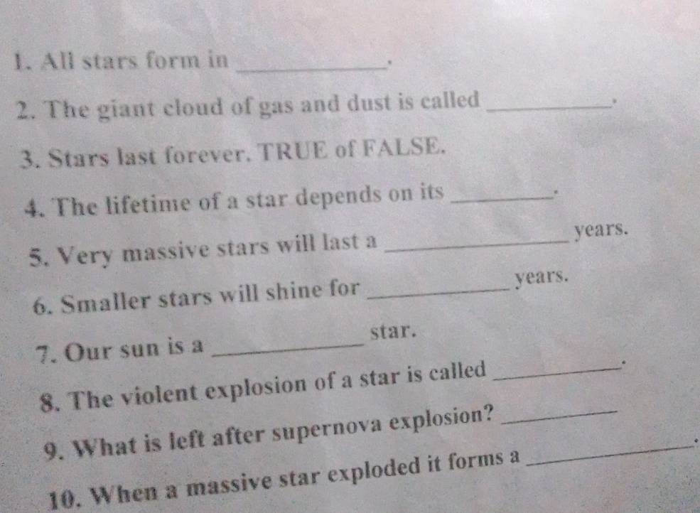 All stars form in _. 
2. The giant cloud of gas and dust is called_ 
3. Stars last forever. TRUE of FALSE. 
4. The lifetime of a star depends on its_ 
. 
5. Very massive stars will last a _years. 
6. Smaller stars will shine for _years. 
7. Our sun is a _star. 
8. The violent explosion of a star is called_ 
. 
9. What is left after supernova explosion?__ 
10. When a massive star exploded it forms a .