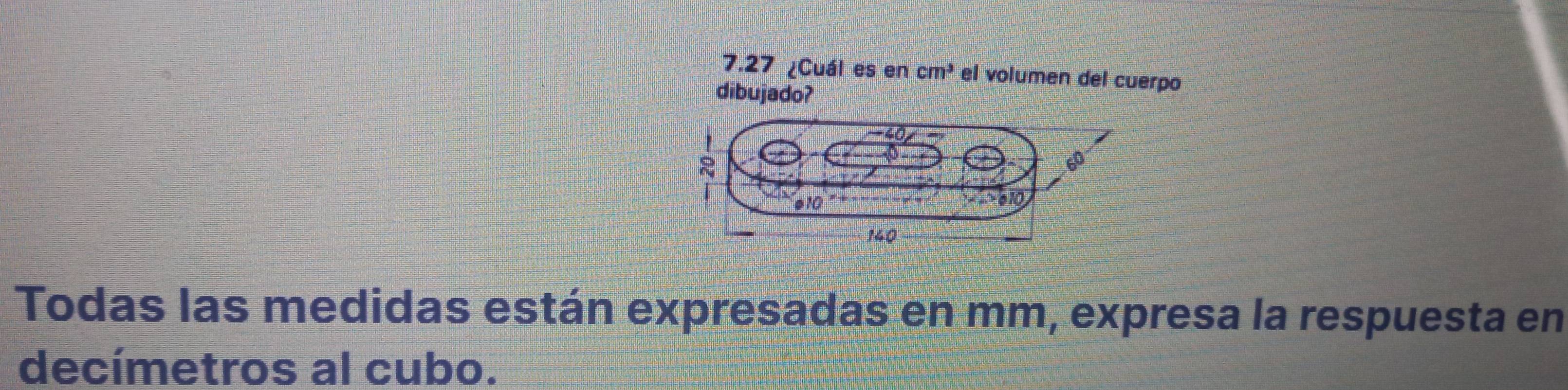 7.27 ¿Cuál es en cm^3 el volumen del cuerpo 
dibujado? 
Todas las medidas están expresadas en mm, expresa la respuesta en 
decímetros al cubo.