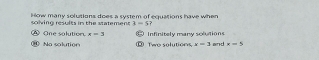 How many solutions does a system of equations have when
solving results in the statement 3=5 7
One solution x=3
0 Na solution Two solutions, Infinitely many solutions
x=3 and x=5