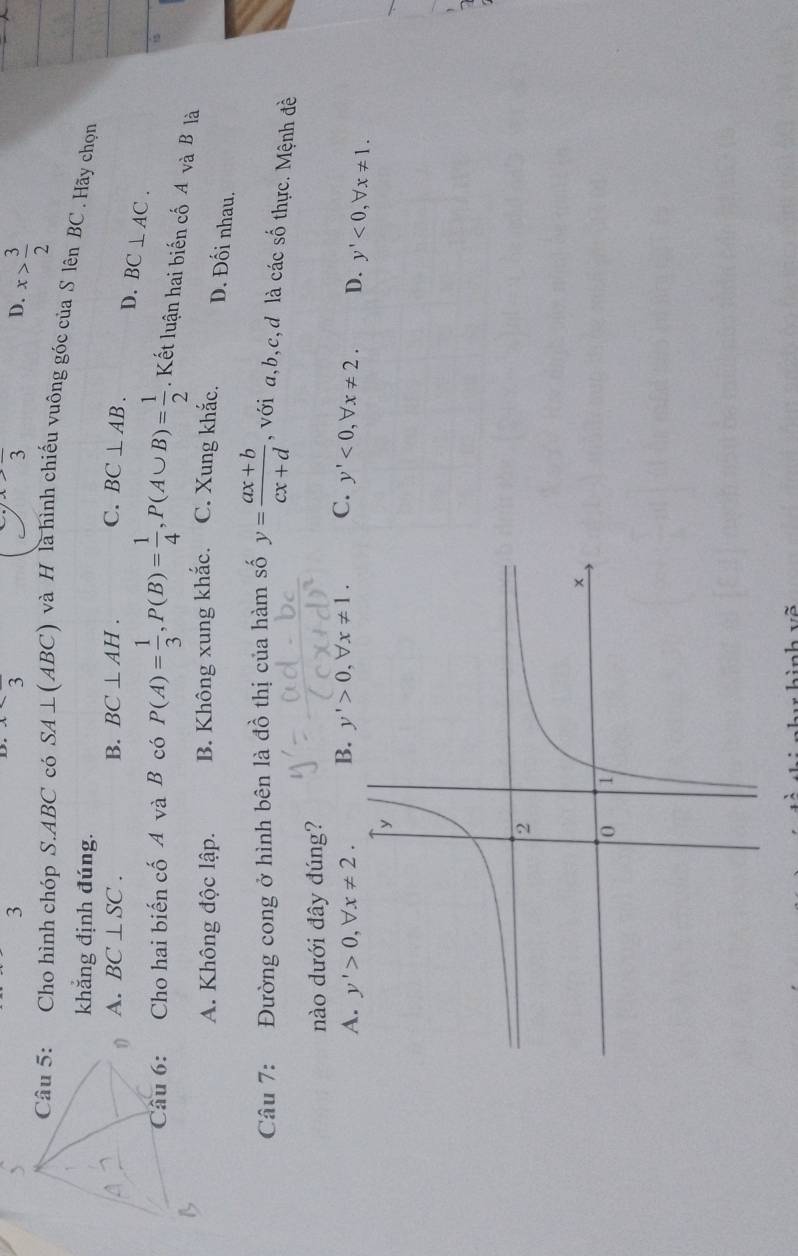 3
frac 3
3frac 3
D. x> 3/2 
Câu 5: Cho hình chóp S. ABC có SA⊥ (ABC) ) và H là hình chiếu vuông góc của S lên BC. Hãy chọn
khẳng định đúng.
A. BC⊥ SC. B. BC⊥ AH. C. BC⊥ AB. D. BC⊥ AC. 
Câu 6: Cho hai biến cố A và B có P(A)= 1/3 , P(B)= 1/4 , P(A∪ B)= 1/2 . Kết luận hai biến cố A và B là
a
A. Không độc lập. B. Không xung khắc. C. Xung khắc. D. Đối nhau.
Câu 7: Đường cong ở hình bên là đồ thị của hàm số y= (ax+b)/cx+d  , với a, b, c,d là các số thực. Mệnh đề
nào dưới đây dúng?
A. y'>0, forall x!= 2. B. y'>0, forall x!= 1. C. y'<0</tex>, forall x!= 2. D. y'<0</tex>, forall x!= 1.