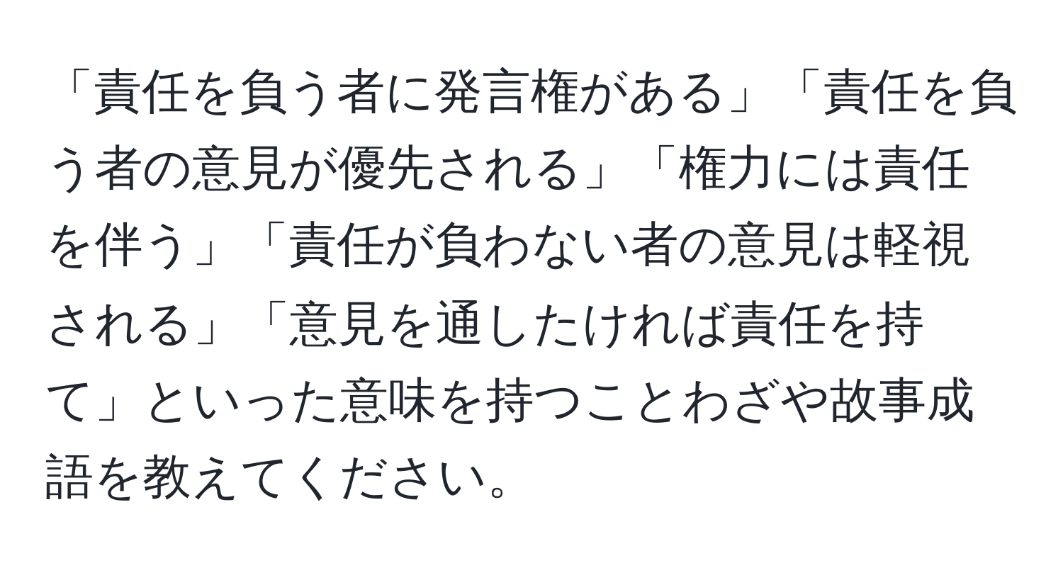 「責任を負う者に発言権がある」「責任を負う者の意見が優先される」「権力には責任を伴う」「責任が負わない者の意見は軽視される」「意見を通したければ責任を持て」といった意味を持つことわざや故事成語を教えてください。