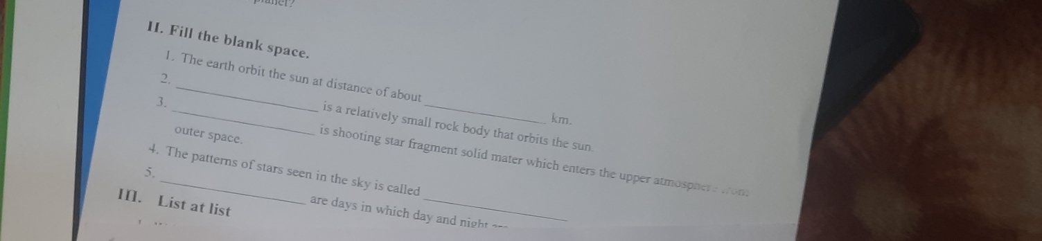 Fill the blank space.
1. The earth orbit the sun at distance of about
2.
3._ _km.
is a relatively small rock body that orbits the sun
outer space.
is shooting star fragment solid mater which enters the upper atmosphere wront
5. 4. The patterns of stars seen in the sky is called
III. List at list
are days in which day and night