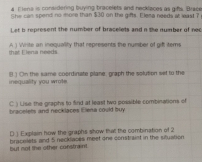 Elena is considering buying bracelets and necklaces as gifts. Brace 
She can spend no more than $30 on the gifts. Elena needs at least 7
Let b represent the number of bracelets and n the number of nec 
A.) Write an inequality that represents the number of gift items 
that Elena needs. 
B.) On the same coordinate plane, graph the solution set to the 
inequality you wrote. 
C.) Use the graphs to find at least two possible combinations of 
bracelets and necklaces Elena could buy 
D.) Explain how the graphs show that the combination of 2
bracelets and 5 necklaces meet one constraint in the situation 
but not the other constraint.