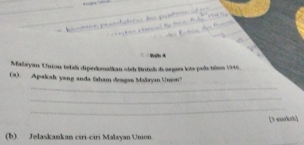 Bab 4 
Małayan Union telah diperkenalkan oleh British di-negara kita pada tahun 1946. 
(a). Apakah yang anda faham dengan Malayan Union? 
_ 
_ 
_ 
[3 markah] 
(b) Jelaskankan ciri-ciri Malayan Union.