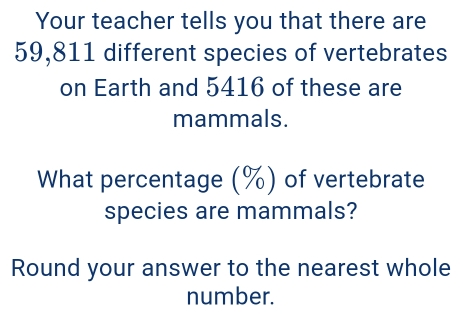 Your teacher tells you that there are
59,811 different species of vertebrates 
on Earth and 5416 of these are 
mammals. 
What percentage (%) of vertebrate 
species are mammals? 
Round your answer to the nearest whole 
number.