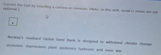 Correct the text by inserting a comma or commas. (Note: in this skill, serial crmmas are not 
optional.) 
Norway's Svalbard Global Seed Bank is designed to withstand climate change 
economic depressions plant epidemics typhoons and even war.