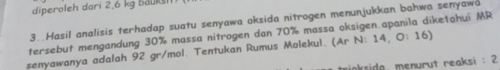 diperoleh dari 2,6 kg bauksi1 
3. Hasil analisis terhadap suatu senyawa oksida nitrogen menunjukkan bahwa senyawa 
tersebut mengandung 30% massa nitrogen dan 70% massa oksigen.apanila diketahui MR 
senyawanya adalah 92 gr/mol. Tentukan Rumus Molekul. (Ar N: 14, O: 16) 
inkside, menurut reaksi : 2