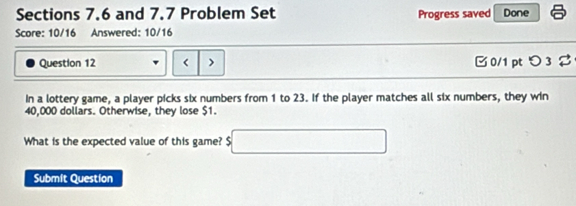 Sections 7.6 and 7.7 Problem Set Progress saved Done 
Score: 10/16 Answered: 10/16 
Question 12 < > 0/1 pt つ 3 2 
In a lottery game, a player picks six numbers from 1 to 23. If the player matches all six numbers, they win
40,000 dollars. Otherwise, they lose $1. 
What is the expected value of this game? $ □
Submit Question