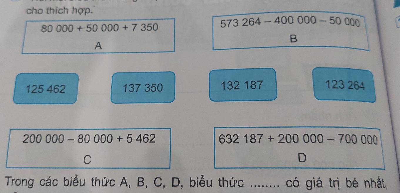 cho thích hợp.
80000+50000+7350
573264-400000-50000
B 
A
125 462 137 350 132 187 123 264
200000-80000+5462
632187+200000-700000
C 
D 
Trong các biểu thức A, B, C, D, biểu thức _có giá trị bé nhất,