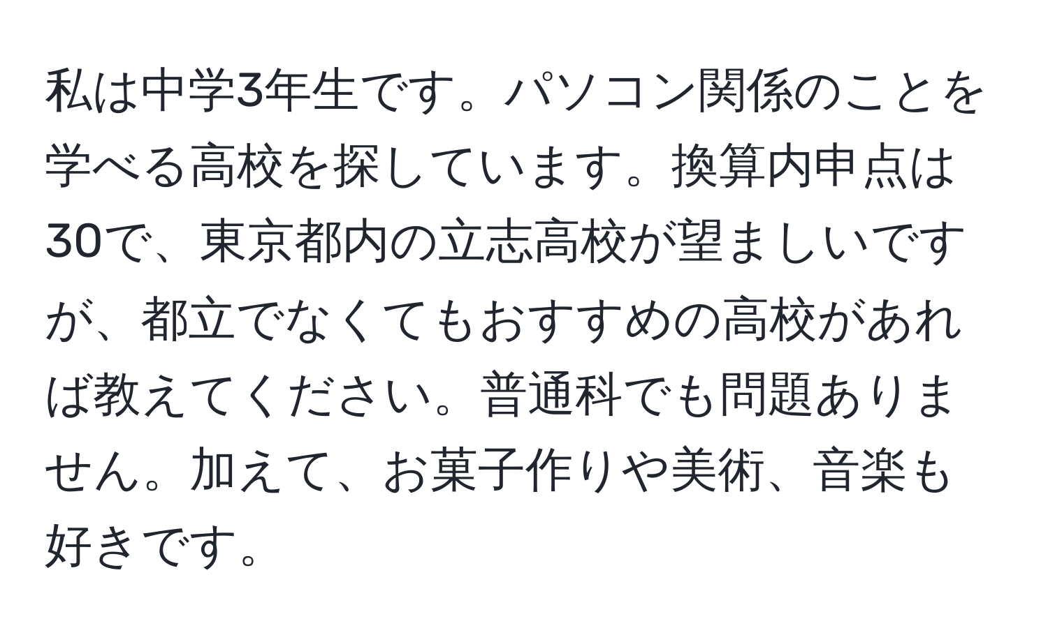 私は中学3年生です。パソコン関係のことを学べる高校を探しています。換算内申点は30で、東京都内の立志高校が望ましいですが、都立でなくてもおすすめの高校があれば教えてください。普通科でも問題ありません。加えて、お菓子作りや美術、音楽も好きです。