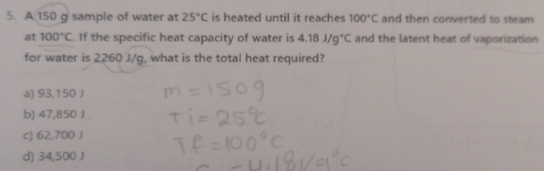 A 150 g sample of water at 25°C is heated until it reaches 100°C and then converted to steam 
at 100°C. If the specific heat capacity of water is 4.18J/g°C and the latent heat of vaporization
for water is 2260 J/g, what is the total heat required?
a) 93,150 J
b) 47,850 J.
c) 62,700 J
d) 34,500 J