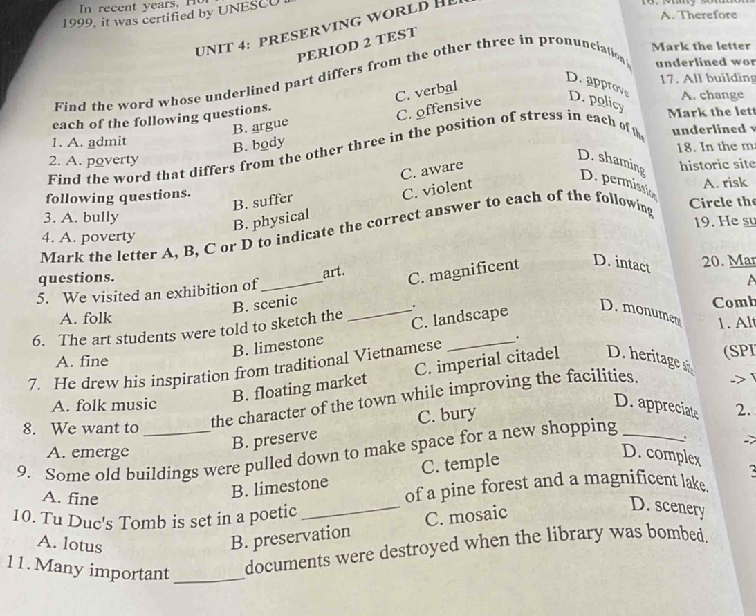 In recent years, H o
A. Therefore
1999, it was certified by UNESCU
UNIT 4: PRESERVING WORLD H
PERIOD 2 TEST
Mark the letter
17. All building
Find the word whose underlined part differs from the other three in pronunciation underlined wor
C. verbal
D.approve D. policy
A. change
each of the following questions.
C. offensive
Mark the lett
B. argue
1. A. admit
B. body
Find the word that differs from the other three in the position of stress in each of th underlined 
2. A. poverty 18. In the m
D. shaming historic site
D. permissio
B. suffer C. aware
following questions. A. risk
Circle the
3. A. bully
B. physical C. violent
19. He sư
Mark the letter A, B, C or D to indicate the correct answer to each of the following
4. A. poverty
questions.
5. We visited an exhibition of_ art.
C. magnificent D. intact 20. Mar
B. scenic
A. folk Comb
6. The art students were told to sketch the _._
B. limestone C. landscape
D. monumen 1. Al
A. fine
7. He drew his inspiration from traditional Vietnamese
.
(SPI
B. floating market C. imperial citadel D. heritage s
->
A. folk music D. appreciate 2.
C. bury
8. We want to
the character of the town while improving the facilities.
B. preserve
9. Some old buildings were pulled down to make space for a new shopping_
A. emerge D. complex
_
A. fine
B. limestone C. temple
of a pine forest and a magnificent lake.
10. Tu Duc's Tomb is set in a poetic
A. lotus
B. preservation C. mosaic
D. scenery
11. Many important_
documents were destroyed when the library was bombed.