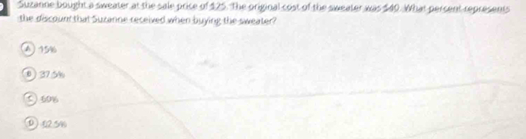 Suzanne bought a sweater at the sale price of 125. The original cost of the sweater was $40. What percent represents
the discount that Suzanne received when buying the sweater?
A) 15%
0 ) 375%
J40%
① 125%