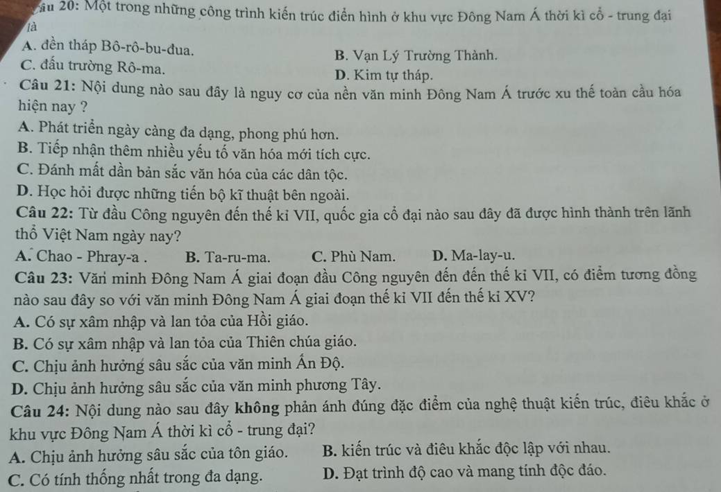 Mầu 20: Một trong những công trình kiến trúc điển hình ở khu vực Đông Nam Á thời kì cổ - trung đại
là
A. đền tháp Bô-rô-bu-đua.
B. Vạn Lý Trường Thành.
C. đấu trường Rô-ma. D. Kim tự tháp.
Câu 21: Nội dung nào sau đây là nguy cơ của nền văn minh Đông Nam Á trước xu thế toàn cầu hóa
hiện nay ?
A. Phát triển ngày càng đa dạng, phong phú hơn.
B. Tiếp nhận thêm nhiều yếu tố văn hóa mới tích cực.
C. Đánh mất dần bản sắc văn hóa của các dân tộc.
D. Học hỏi được những tiến bộ kĩ thuật bên ngoài.
Câu 22: Từ đầu Công nguyên đến thế kỉ VII, quốc gia cổ đại nào sau đây đã được hình thành trên lãnh
thổ Việt Nam ngày nay?
A. Chao - Phray-a . B. Ta-ru-ma. C. Phù Nam. D. Ma-lay-u.
Câu 23: Văn minh Đông Nam Á giai đoạn đầu Công nguyên đến đến thế ki VII, có điểm tương đồng
nào sau đây so với văn minh Đông Nam Á giai đoạn thế kỉ VII đến thế ki XV?
A. Có sự xâm nhập và lan tỏa của Hồi giáo.
B. Có sự xâm nhập và lan tỏa của Thiên chúa giáo.
C. Chịu ảnh hưởng sâu sắc của văn minh Ấn Độ.
D. Chịu ảnh hưởng sâu sắc của văn minh phương Tây.
Câu 24: Nội dung nào sau đây không phản ánh đúng đặc điểm của nghệ thuật kiến trúc, điêu khắc ở
khu vực Đông Nam Á thời kì cổ - trung đại?
A. Chịu ảnh hưởng sâu sắc của tôn giáo. B. kiến trúc và điêu khắc độc lập với nhau.
C. Có tính thống nhất trong đa dạng. D. Đạt trình độ cao và mang tính độc đáo.