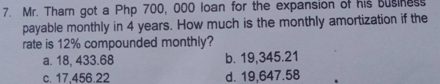 Mr. Tharn got a Php 700, 000 loan for the expansion of his business
payable monthly in 4 years. How much is the monthly amortization if the
rate is 12% compounded monthly?
a. 18, 433.68 b. 19,345.21
c. 17,456.22 d. 19,647.58