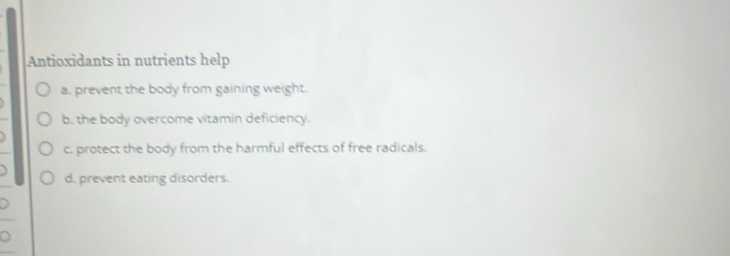 Antioxidants in nutrients help
a. prevent the body from gaining weight.
b. the body overcome vitamin deficiency.
c. protect the body from the harmful effects of free radicals.
d. prevent eating disorders.