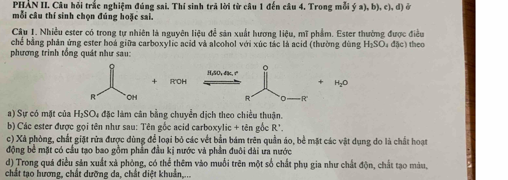 PHẢN II. Câu hỗi trắc nghiệm đúng sai. Thí sinh trã lời từ câu 1 đến câu 4. Trong mỗi ý a), b), c), d) ở 
mỗi câu thí sinh chọn đúng hoặc sai. 
Câu 1. Nhiều ester có trong tự nhiên là nguyên liệu đề sản xuất hương liệu, mĩ phẩm. Ester thường được điều 
chế bằng phản ứng ester hoá giữa carboxylic acid và alcohol với xúc tác là acid (thường dùng H_2SO. 4 đặc) theo 
phương trình tổng quát như sau: 
。
H,SO, đặc, tº 
+ R'OH + H_2O
R R 
a) Sự có mặt của H_2SO_4 đặc làm cân bằng chuyền dịch theo chiều thuận. 
* b) Các ester được gọi tên như sau: Tên gốc acid carboxylic + tên gốc R'. 
c) Xà phòng, chất giặt rửa được dùng để loại bỏ các vết bần bám trên quần áo, bề mặt các vật dụng do là chất hoạt 
động bề mặt có cấu tạo bao gồm phần đầu kị nước và phần đuôi dài ưa nước 
d) Trong quá điều sản xuất xà phòng, có thể thêm vào muối trên một số chất phụ gia như chất độn, chất tạo màu, 
chất tạo hương, chất dưỡng da, chất diệt khuẩn,...