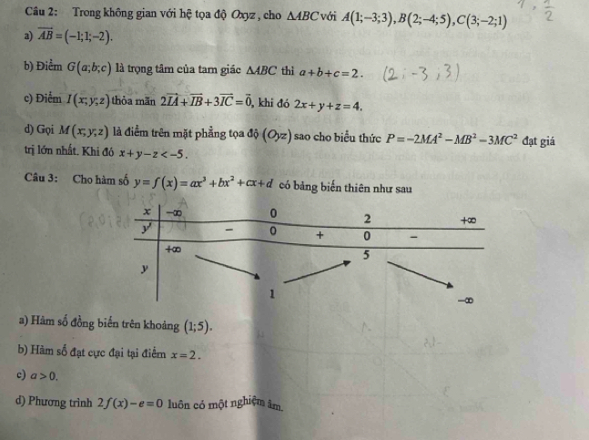 Trong không gian với hệ tọa độ Oxyz , cho △ ABC với A(1;-3;3), B(2;-4;5), C(3;-2;1)
a) vector AB=(-1;1;-2). 
b) Điểm G(a;b;c) là trọng tâm của tam giác △ ABC thì a+b+c=2. 
c) Điểm I(x;y;z) thỏa mãn 2vector IA+vector IB+3vector IC=vector 0 , khi đó 2x+y+z=4. 
d) Gọi M(x,y,z) là điểm trên mặt phẳng tọa di(Oyz) sao cho biểu thức P=-2MA^2-MB^2-3MC^2 đạt giá 
trị lớn nhất. Khi đó x+y-z . 
Câu 3: Cho hàm số y=f(x)=ax^3+bx^2+cx+d có bảng biến thiên như sau 
a) Hàm số đồng biến trên khoảng (1;5). 
b) Hàm số đạt cực đại tại điểm x=2. 
c) a>0. 
d) Phương trình 2f(x)-e=0 luôn có một nghiệm âm