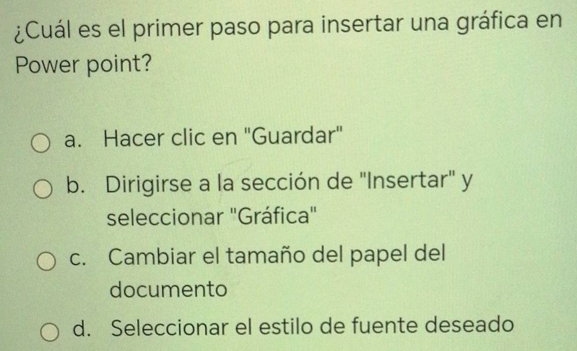 ¿Cuál es el primer paso para insertar una gráfica en
Power point?
a. Hacer clic en "Guardar"
b. Dirigirse a la sección de "Insertar" y
seleccionar "Gráfica"
c. Cambiar el tamaño del papel del
documento
d. Seleccionar el estilo de fuente deseado